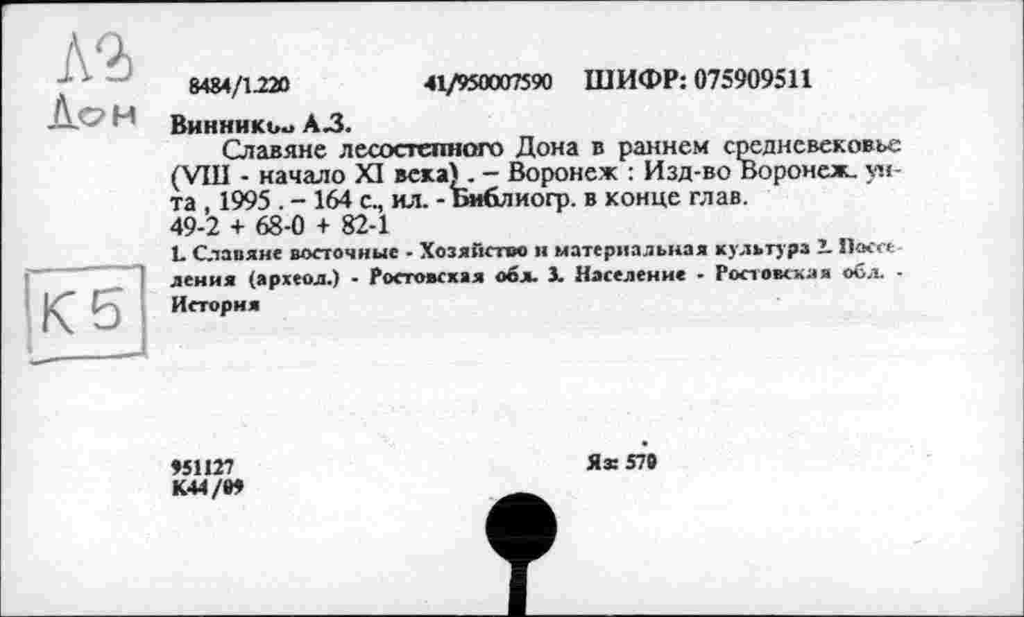 ﻿Л2>
Лон
8484/1220	41/950007590 ШИФР: 075909511
Винники» A3.
Славяне лесостепного Дона в раннем средневековье (VIII - начало XI века) . - Воронеж : Изд-во Воронеж, унта , 1995 . - 164 с., ил. -Библиогр. в конце глав. 49-2 + 68-0 + 82-1
L Славяне восточные - Хозяйство н материальная культура 1 Посте ления (археол.) - Ростовская обл. 1. Население - Ростовская обл. -История
»51127
К44/И
Ях 579